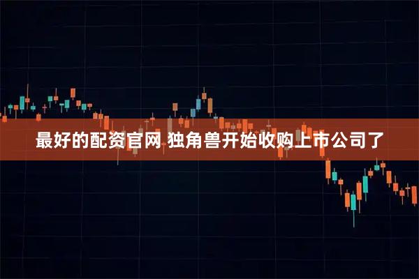 最好的配资官网 独角兽开始收购上市公司了