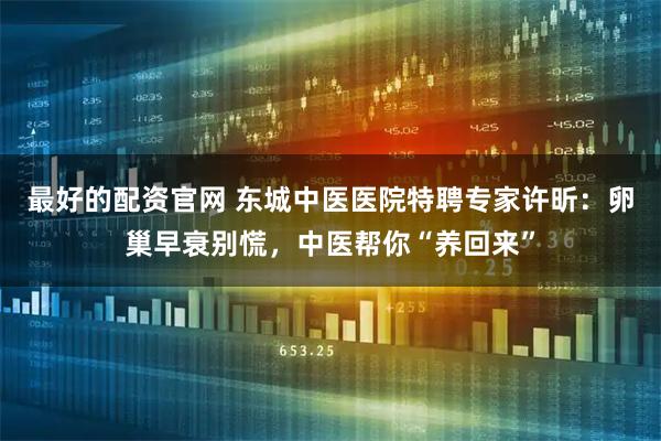最好的配资官网 东城中医医院特聘专家许昕：卵巢早衰别慌，中医帮你“养回来”