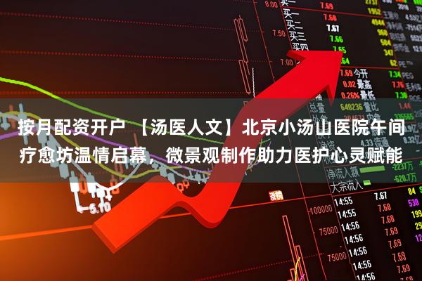 按月配资开户 【汤医人文】北京小汤山医院午间疗愈坊温情启幕，微景观制作助力医护心灵赋能