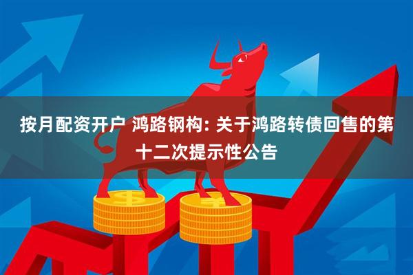 按月配资开户 鸿路钢构: 关于鸿路转债回售的第十二次提示性公告