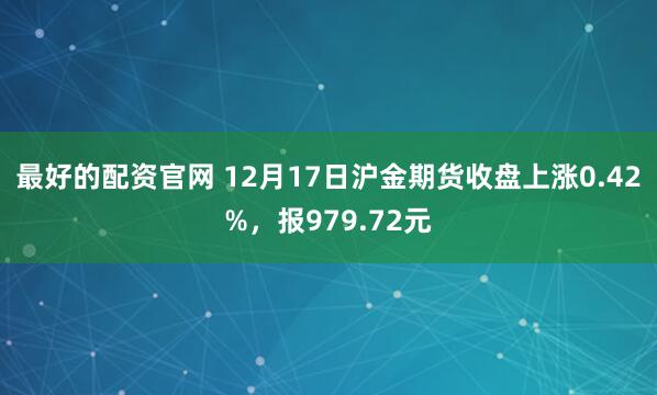最好的配资官网 12月17日沪金期货收盘上涨0.42%，报979.72元