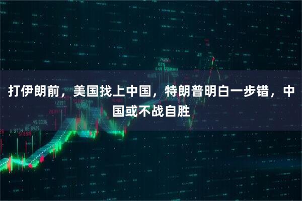 打伊朗前，美国找上中国，特朗普明白一步错，中国或不战自胜