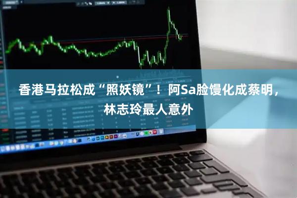 香港马拉松成“照妖镜”！阿Sa脸馒化成蔡明，林志玲最人意外