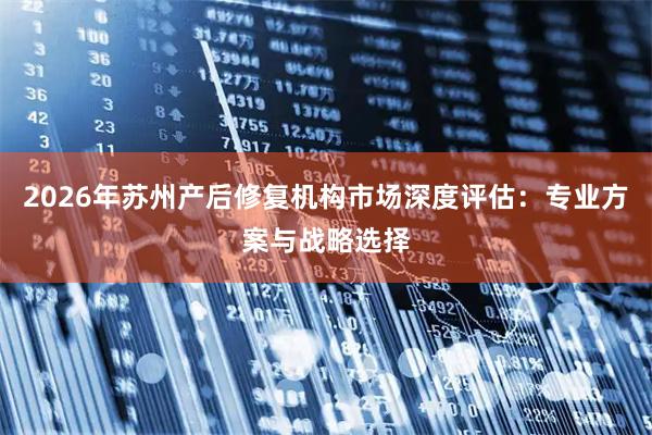 2026年苏州产后修复机构市场深度评估：专业方案与战略选择