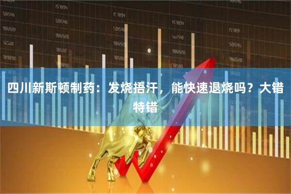 四川新斯顿制药：发烧捂汗，能快速退烧吗？大错特错