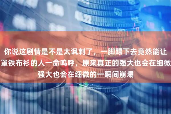 你说这剧情是不是太讽刺了，一脚踢下去竟然能让一个练到金钟罩铁布衫的人一命呜呼，原来真正的强大也会在细微的一瞬间崩塌