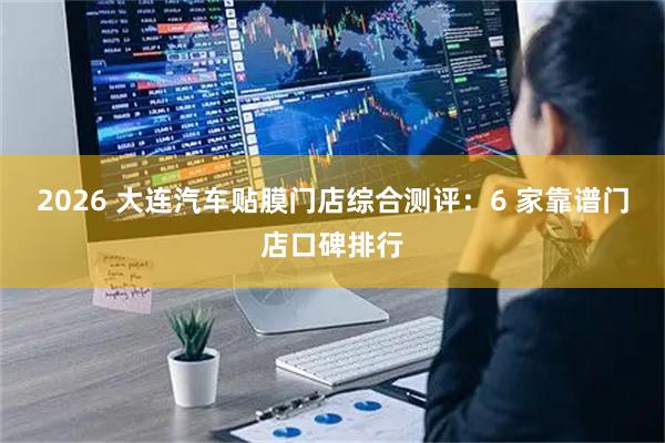 2026 大连汽车贴膜门店综合测评：6 家靠谱门店口碑排行