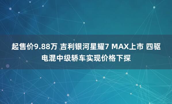 起售价9.88万 吉利银河星耀7 MAX上市 四驱电混中级轿车实现价格下探