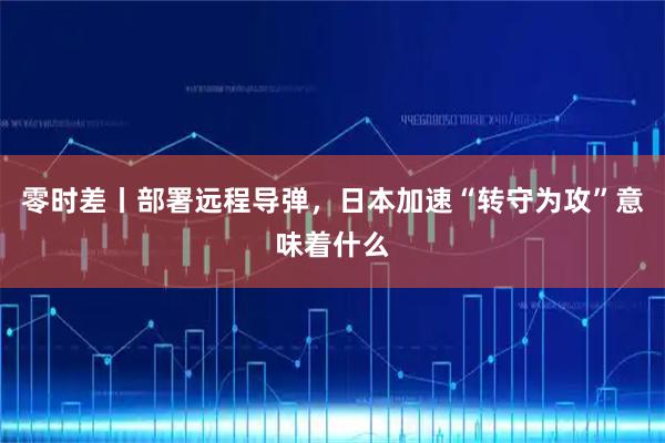 零时差丨部署远程导弹，日本加速“转守为攻”意味着什么