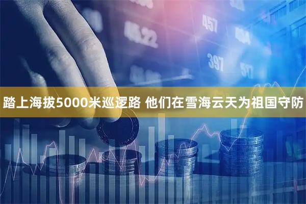 踏上海拔5000米巡逻路 他们在雪海云天为祖国守防