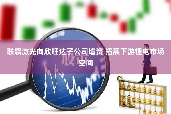 联赢激光向欣旺达子公司增资 拓展下游锂电市场空间