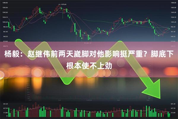 杨毅：赵继伟前两天崴脚对他影响挺严重？脚底下根本使不上劲
