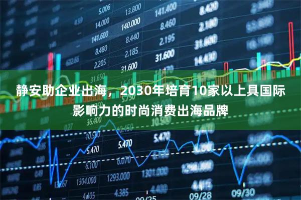 静安助企业出海，2030年培育10家以上具国际影响力的时尚消费出海品牌