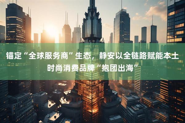 锚定“全球服务商”生态，静安以全链路赋能本土时尚消费品牌“抱团出海”