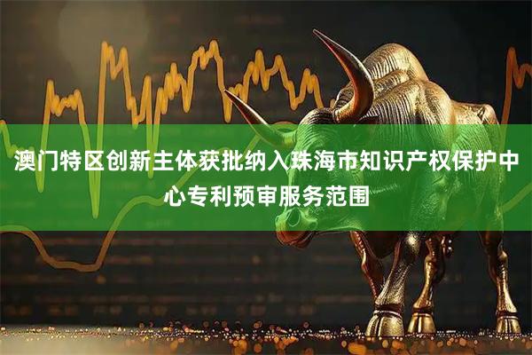 澳门特区创新主体获批纳入珠海市知识产权保护中心专利预审服务范围